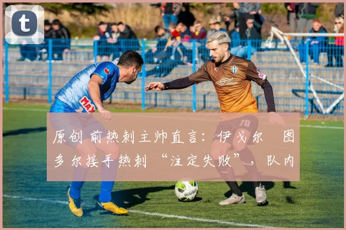 原创 前热刺主帅直言:伊戈尔・图多尔接手热刺 “注定失败”,队内氛围 “ toxic 至极”