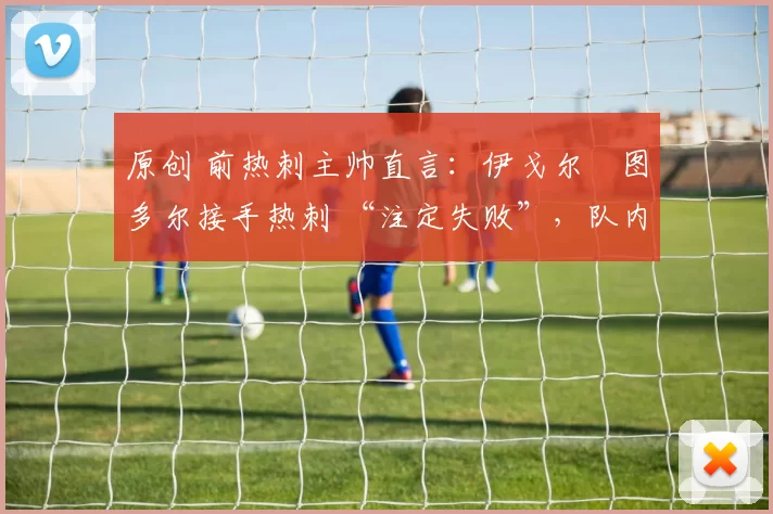 原创 前热刺主帅直言：伊戈尔・图多尔接手热刺 “注定失败”，队内氛围 “ toxic 至极”