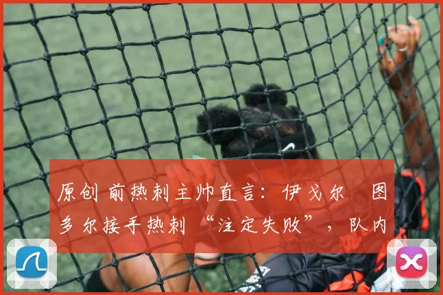 原创 前热刺主帅直言:伊戈尔・图多尔接手热刺 “注定失败”,队内氛围 “ toxic 至极”