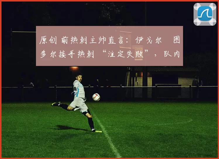 原创 前热刺主帅直言:伊戈尔・图多尔接手热刺 “注定失败”,队内氛围 “ toxic 至极”