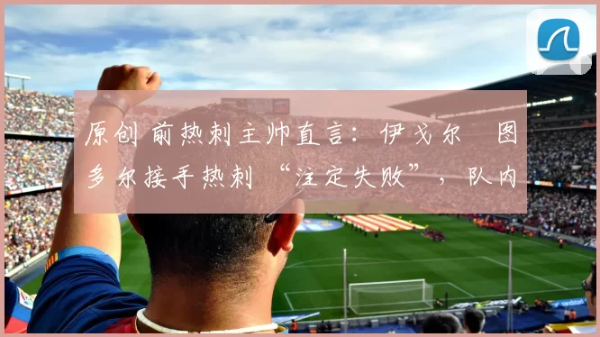 原创 前热刺主帅直言:伊戈尔・图多尔接手热刺 “注定失败”,队内氛围 “ toxic 至极”