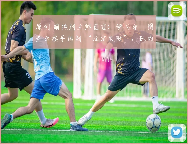 原创 前热刺主帅直言:伊戈尔・图多尔接手热刺 “注定失败”,队内氛围 “ toxic 至极”