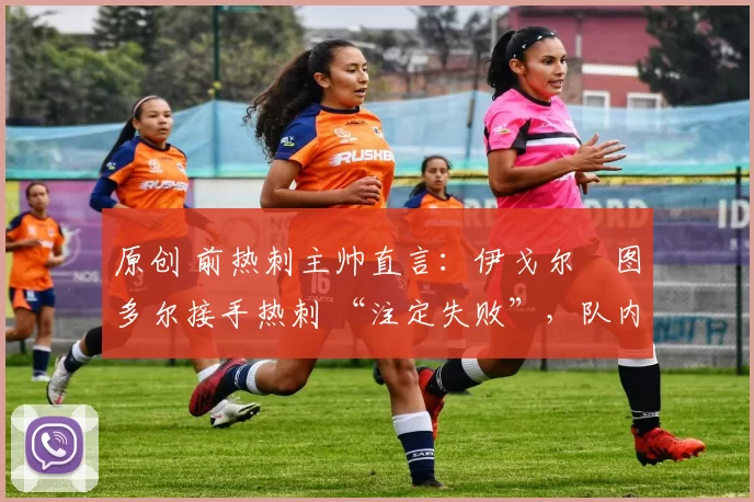 原创 前热刺主帅直言:伊戈尔・图多尔接手热刺 “注定失败”,队内氛围 “ toxic 至极”