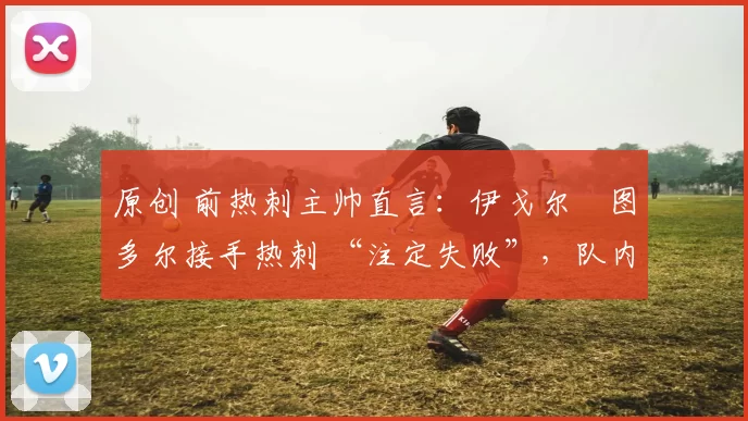 原创 前热刺主帅直言：伊戈尔・图多尔接手热刺 “注定失败”，队内氛围 “ toxic 至极”