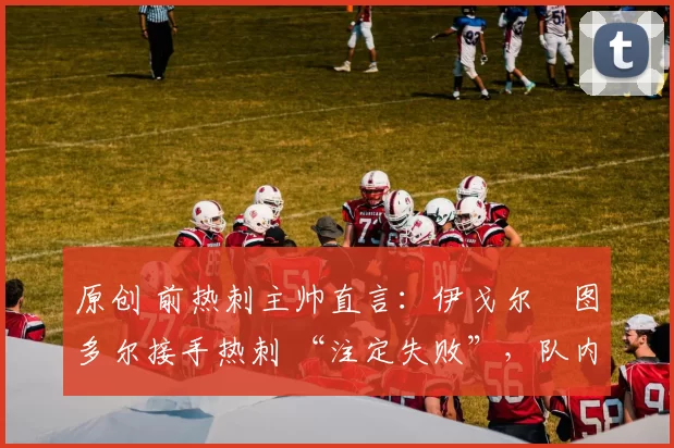 原创 前热刺主帅直言:伊戈尔・图多尔接手热刺 “注定失败”,队内氛围 “ toxic 至极”