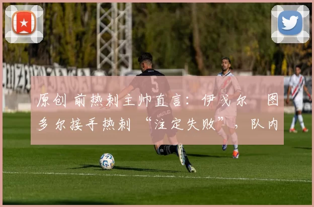 原创 前热刺主帅直言：伊戈尔・图多尔接手热刺 “注定失败”，队内氛围 “ toxic 至极”