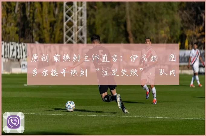 原创 前热刺主帅直言:伊戈尔・图多尔接手热刺 “注定失败”,队内氛围 “ toxic 至极”