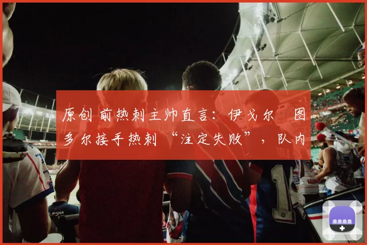 原创 前热刺主帅直言：伊戈尔・图多尔接手热刺 “注定失败”，队内氛围 “ toxic 至极”