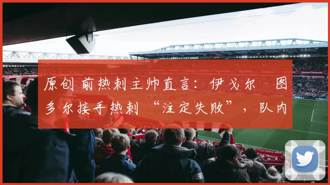 原创 前热刺主帅直言：伊戈尔・图多尔接手热刺 “注定失败”，队内氛围 “ toxic 至极”