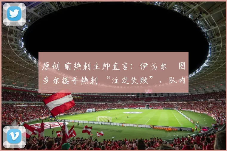 原创 前热刺主帅直言：伊戈尔・图多尔接手热刺 “注定失败”，队内氛围 “ toxic 至极”