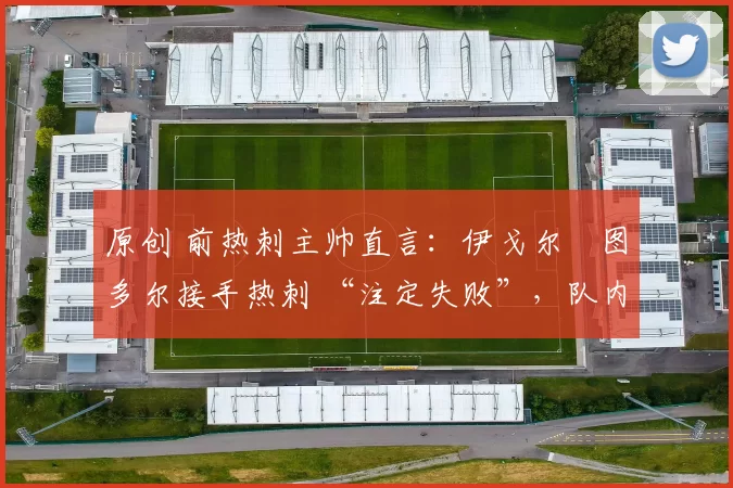 原创 前热刺主帅直言:伊戈尔・图多尔接手热刺 “注定失败”,队内氛围 “ toxic 至极”