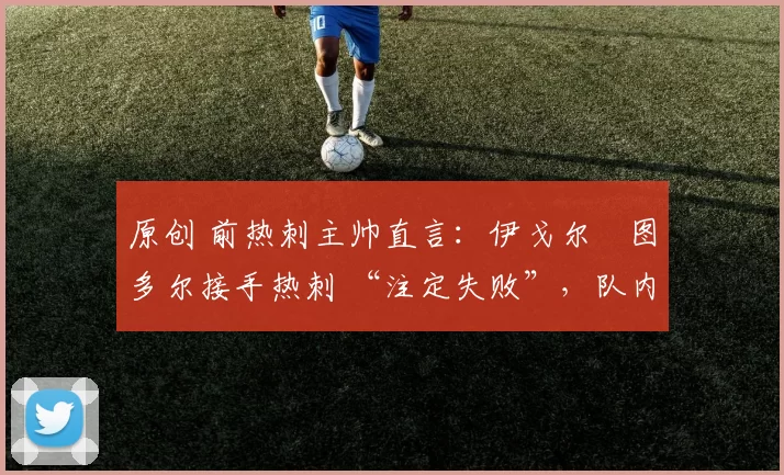 原创 前热刺主帅直言：伊戈尔・图多尔接手热刺 “注定失败”，队内氛围 “ toxic 至极”