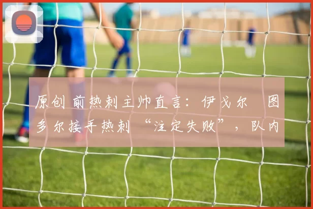 原创 前热刺主帅直言:伊戈尔・图多尔接手热刺 “注定失败”,队内氛围 “ toxic 至极”