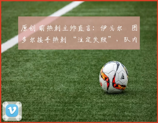 原创 前热刺主帅直言：伊戈尔・图多尔接手热刺 “注定失败”，队内氛围 “ toxic 至极”