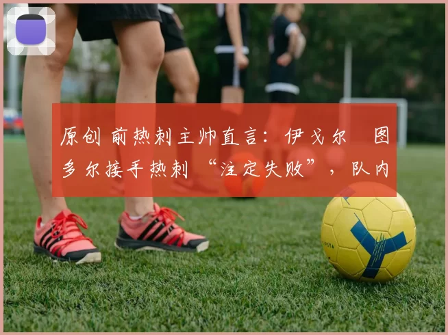 原创 前热刺主帅直言:伊戈尔・图多尔接手热刺 “注定失败”,队内氛围 “ toxic 至极”