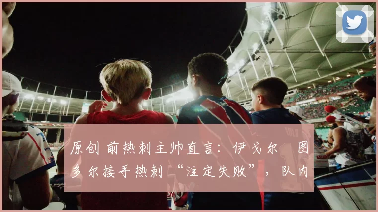 原创 前热刺主帅直言：伊戈尔・图多尔接手热刺 “注定失败”，队内氛围 “ toxic 至极”