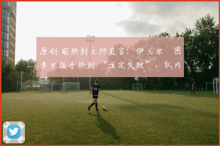 原创 前热刺主帅直言：伊戈尔・图多尔接手热刺 “注定失败”，队内氛围 “ toxic 至极”