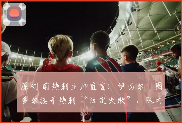 原创 前热刺主帅直言：伊戈尔・图多尔接手热刺 “注定失败”，队内氛围 “ toxic 至极”