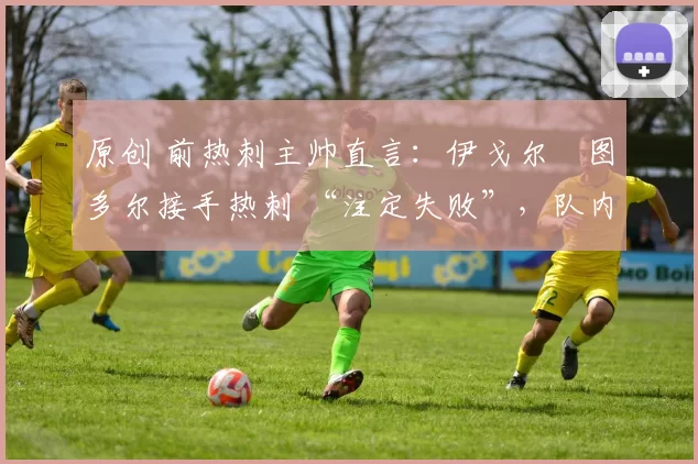 原创 前热刺主帅直言：伊戈尔・图多尔接手热刺 “注定失败”，队内氛围 “ toxic 至极”