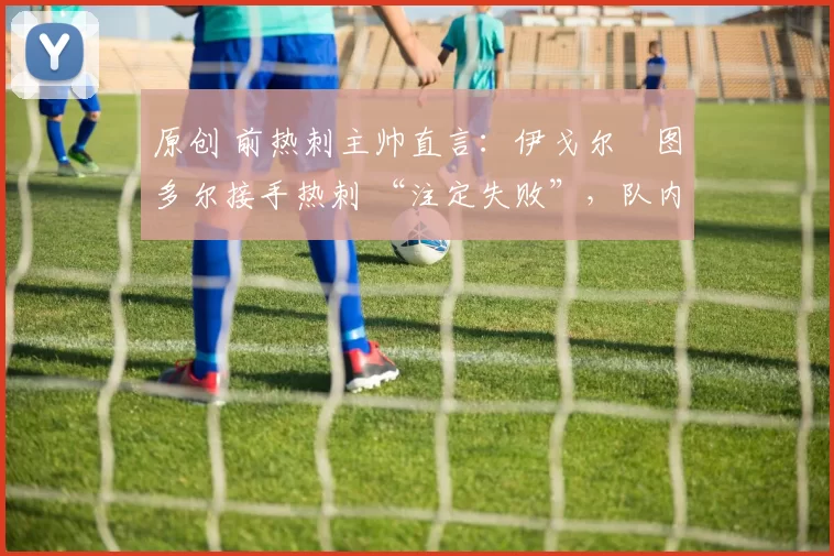 原创 前热刺主帅直言:伊戈尔・图多尔接手热刺 “注定失败”,队内氛围 “ toxic 至极”