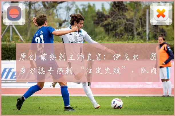 原创 前热刺主帅直言:伊戈尔・图多尔接手热刺 “注定失败”,队内氛围 “ toxic 至极”