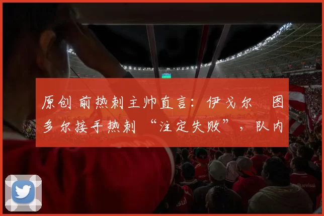 原创 前热刺主帅直言：伊戈尔・图多尔接手热刺 “注定失败”，队内氛围 “ toxic 至极”