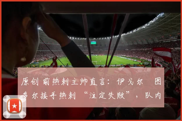 原创 前热刺主帅直言:伊戈尔・图多尔接手热刺 “注定失败”,队内氛围 “ toxic 至极”