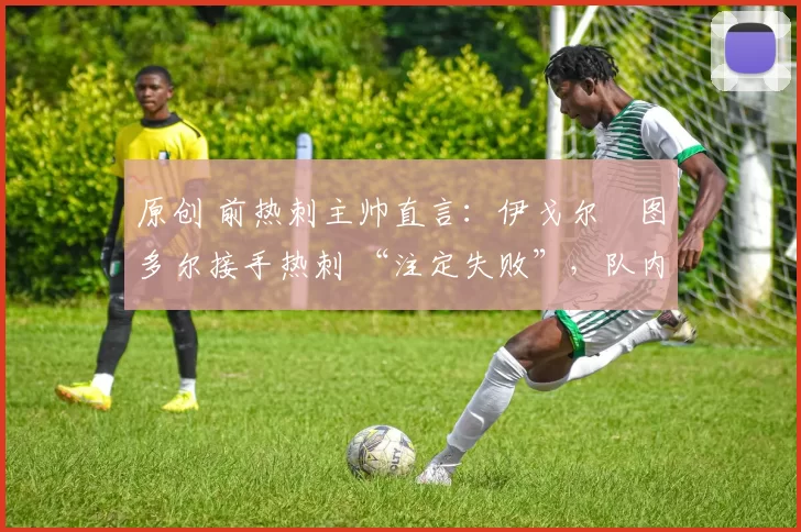 原创 前热刺主帅直言:伊戈尔・图多尔接手热刺 “注定失败”,队内氛围 “ toxic 至极”