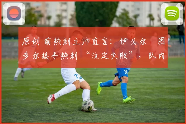 原创 前热刺主帅直言:伊戈尔・图多尔接手热刺 “注定失败”,队内氛围 “ toxic 至极”