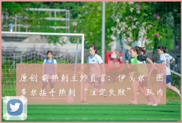 原创 前热刺主帅直言:伊戈尔・图多尔接手热刺 “注定失败”,队内氛围 “ toxic 至极”