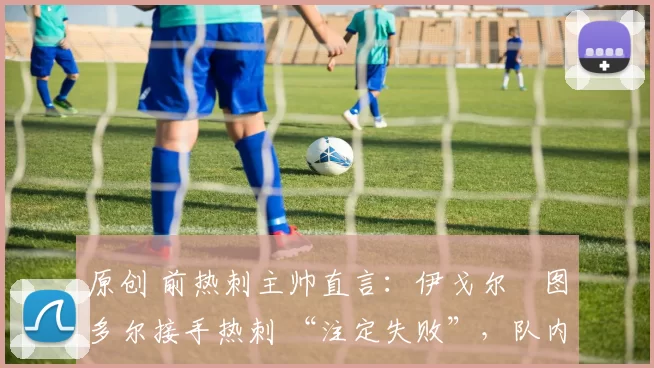 原创 前热刺主帅直言:伊戈尔・图多尔接手热刺 “注定失败”,队内氛围 “ toxic 至极”