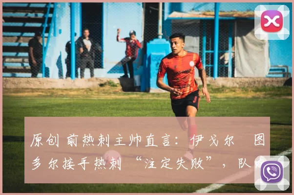 原创 前热刺主帅直言:伊戈尔・图多尔接手热刺 “注定失败”,队内氛围 “ toxic 至极”