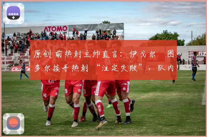 原创 前热刺主帅直言:伊戈尔・图多尔接手热刺 “注定失败”,队内氛围 “ toxic 至极”