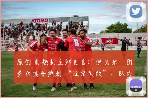 原创 前热刺主帅直言:伊戈尔・图多尔接手热刺 “注定失败”,队内氛围 “ toxic 至极”