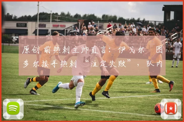 原创 前热刺主帅直言:伊戈尔・图多尔接手热刺 “注定失败”,队内氛围 “ toxic 至极”