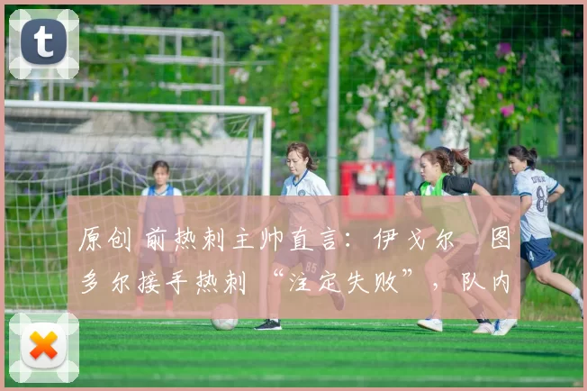 原创 前热刺主帅直言:伊戈尔・图多尔接手热刺 “注定失败”,队内氛围 “ toxic 至极”