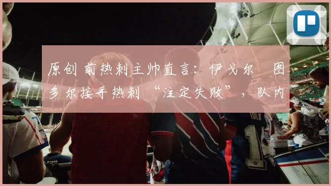 原创 前热刺主帅直言：伊戈尔・图多尔接手热刺 “注定失败”，队内氛围 “ toxic 至极”