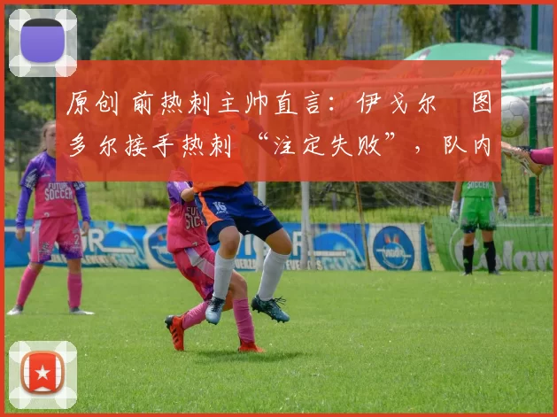 原创 前热刺主帅直言：伊戈尔・图多尔接手热刺 “注定失败”，队内氛围 “ toxic 至极”