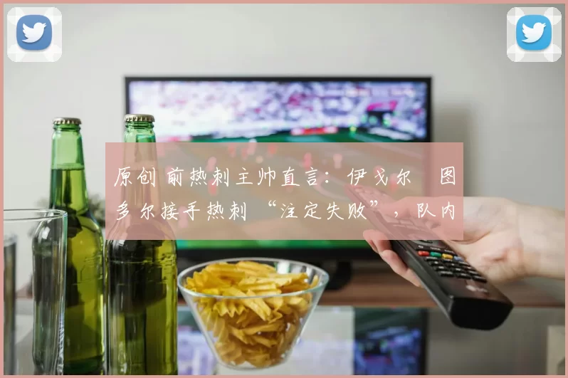 原创 前热刺主帅直言：伊戈尔・图多尔接手热刺 “注定失败”，队内氛围 “ toxic 至极”