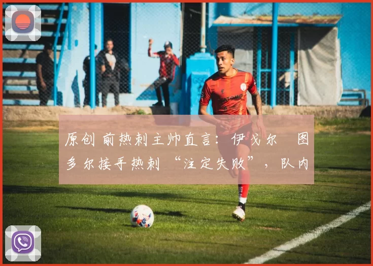 原创 前热刺主帅直言:伊戈尔・图多尔接手热刺 “注定失败”,队内氛围 “ toxic 至极”