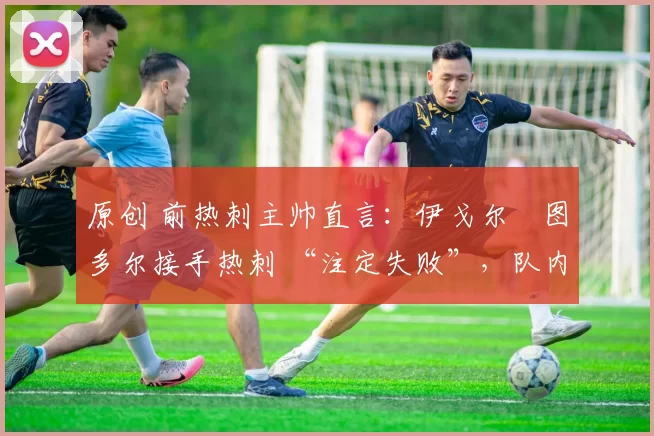 原创 前热刺主帅直言:伊戈尔・图多尔接手热刺 “注定失败”,队内氛围 “ toxic 至极”