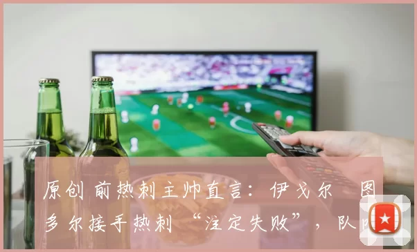 原创 前热刺主帅直言：伊戈尔・图多尔接手热刺 “注定失败”，队内氛围 “ toxic 至极”