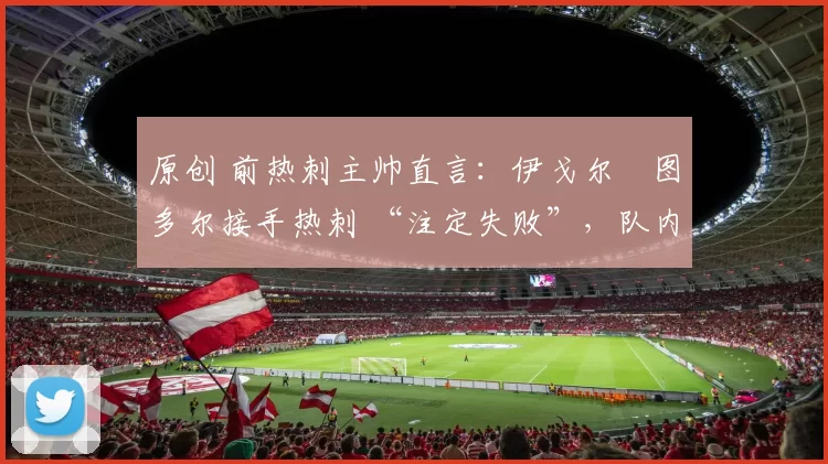 原创 前热刺主帅直言：伊戈尔・图多尔接手热刺 “注定失败”，队内氛围 “ toxic 至极”