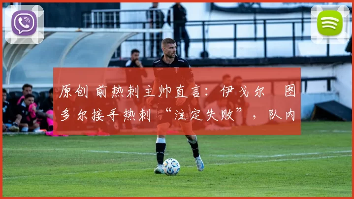 原创 前热刺主帅直言:伊戈尔・图多尔接手热刺 “注定失败”,队内氛围 “ toxic 至极”