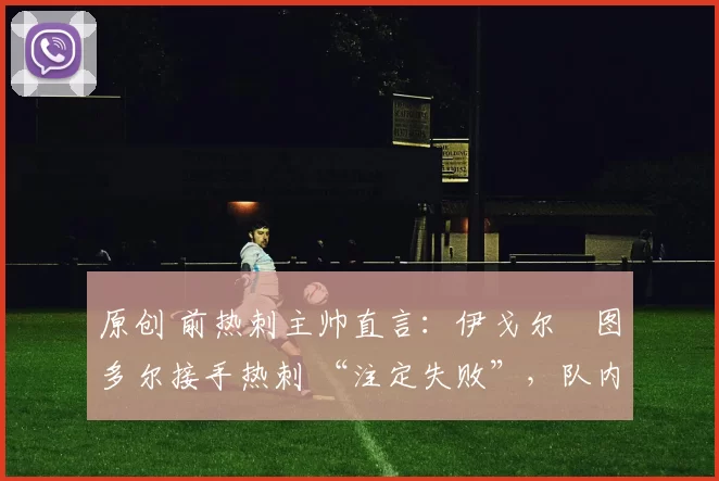 原创 前热刺主帅直言:伊戈尔・图多尔接手热刺 “注定失败”,队内氛围 “ toxic 至极”