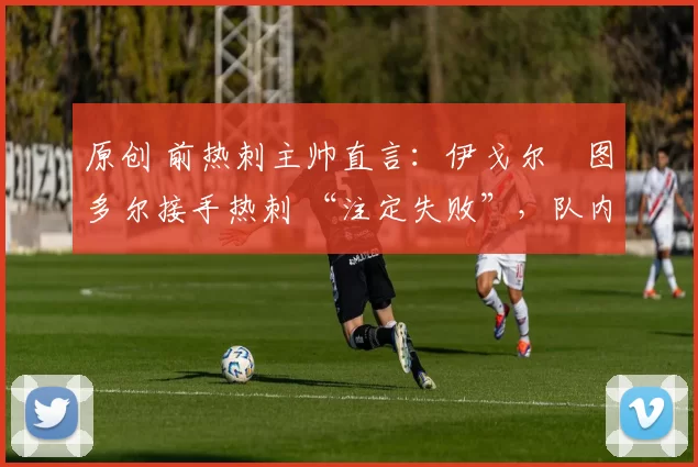 原创 前热刺主帅直言:伊戈尔・图多尔接手热刺 “注定失败”,队内氛围 “ toxic 至极”