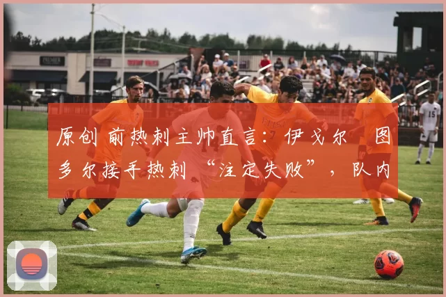 原创 前热刺主帅直言:伊戈尔・图多尔接手热刺 “注定失败”,队内氛围 “ toxic 至极”