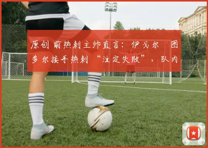 原创 前热刺主帅直言:伊戈尔・图多尔接手热刺 “注定失败”,队内氛围 “ toxic 至极”