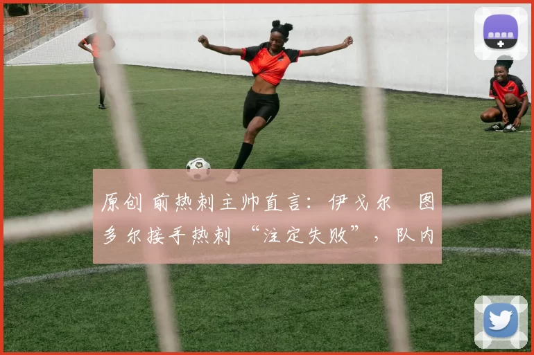 原创 前热刺主帅直言:伊戈尔・图多尔接手热刺 “注定失败”,队内氛围 “ toxic 至极”