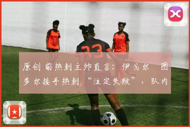 原创 前热刺主帅直言:伊戈尔・图多尔接手热刺 “注定失败”,队内氛围 “ toxic 至极”